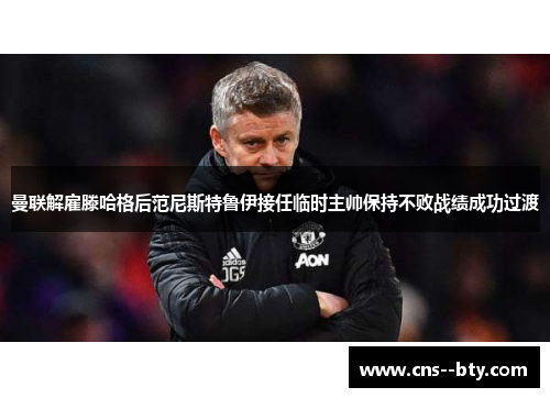 曼联解雇滕哈格后范尼斯特鲁伊接任临时主帅保持不败战绩成功过渡