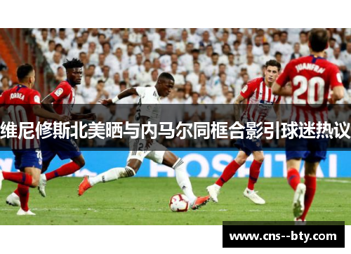 维尼修斯北美晒与内马尔同框合影引球迷热议