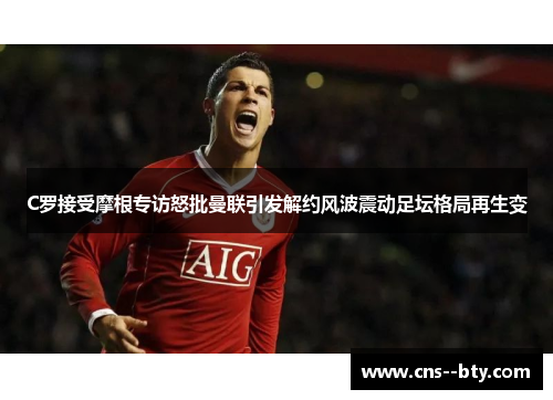 C罗接受摩根专访怒批曼联引发解约风波震动足坛格局再生变