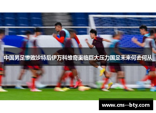 中国男足惨败沙特后伊万科维奇面临巨大压力国足未来何去何从