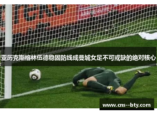 亚历克斯格林伍德稳固防线成曼城女足不可或缺的绝对核心